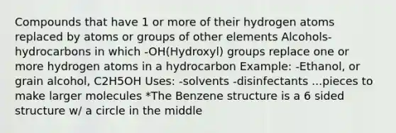 Compounds that have 1 or more of their hydrogen atoms replaced by atoms or groups of other elements Alcohols- hydrocarbons in which -OH(Hydroxyl) groups replace one or more hydrogen atoms in a hydrocarbon Example: -Ethanol, or grain alcohol, C2H5OH Uses: -solvents -disinfectants ...pieces to make larger molecules *The Benzene structure is a 6 sided structure w/ a circle in the middle