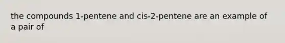 the compounds 1-pentene and cis-2-pentene are an example of a pair of