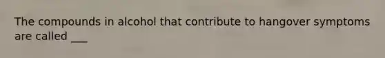 The compounds in alcohol that contribute to hangover symptoms are called ___