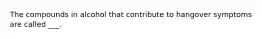 The compounds in alcohol that contribute to hangover symptoms are called ___.