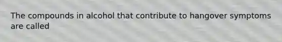 The compounds in alcohol that contribute to hangover symptoms are called