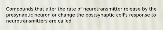 Compounds that alter the rate of neurotransmitter release by the presynaptic neuron or change the postsynaptic cell's response to neurotransmitters are called