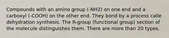 Compounds with an amino group (-NH2) on one end and a carboxyl (-COOH) on the other end. They bond by a process calle dehydration synthesis. The R-group (functional group) section of the molecule distinguishes them. There are <a href='https://www.questionai.com/knowledge/keWHlEPx42-more-than' class='anchor-knowledge'>more than</a> 20 types.