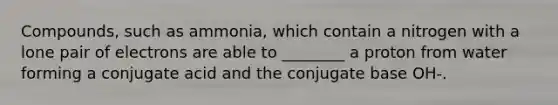 Compounds, such as ammonia, which contain a nitrogen with a lone pair of electrons are able to ________ a proton from water forming a conjugate acid and the conjugate base OH-.