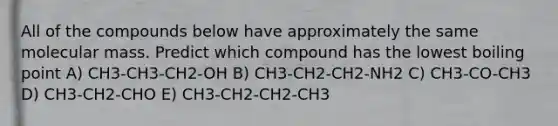 All of the compounds below have approximately the same molecular mass. Predict which compound has the lowest boiling point A) CH3-CH3-CH2-OH B) CH3-CH2-CH2-NH2 C) CH3-CO-CH3 D) CH3-CH2-CHO E) CH3-CH2-CH2-CH3