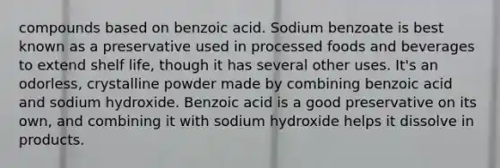 compounds based on benzoic acid. Sodium benzoate is best known as a preservative used in processed foods and beverages to extend shelf life, though it has several other uses. It's an odorless, crystalline powder made by combining benzoic acid and sodium hydroxide. Benzoic acid is a good preservative on its own, and combining it with sodium hydroxide helps it dissolve in products.