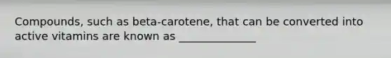 Compounds, such as beta-carotene, that can be converted into active vitamins are known as ______________