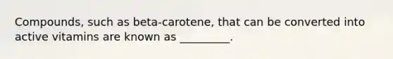 Compounds, such as beta-carotene, that can be converted into active vitamins are known as _________.