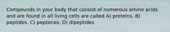 Compounds in your body that consist of numerous amino acids and are found in all living cells are called A) proteins. B) peptides. C) peptones. D) dipeptides