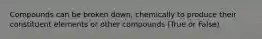 Compounds can be broken down, chemically to produce their constituent elements or other compounds (True or False)