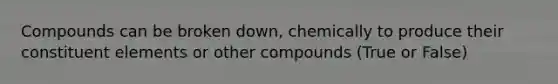 Compounds can be broken down, chemically to produce their constituent elements or other compounds (True or False)