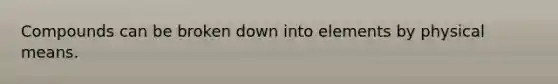 Compounds can be broken down into elements by physical means.