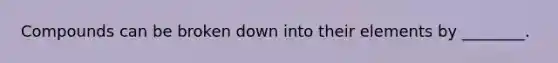 Compounds can be broken down into their elements by ________.