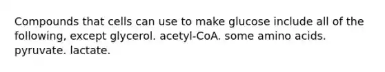 Compounds that cells can use to make glucose include all of the following, except glycerol. acetyl-CoA. some amino acids. pyruvate. lactate.