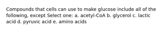 Compounds that cells can use to make glucose include all of the following, except Select one: a. acetyl-CoA b. glycerol c. lactic acid d. pyruvic acid e. amino acids