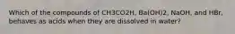 Which of the compounds of CH3CO2H, Ba(OH)2, NaOH, and HBr, behaves as acids when they are dissolved in water?