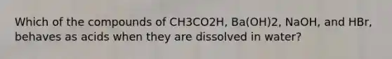 Which of the compounds of CH3CO2H, Ba(OH)2, NaOH, and HBr, behaves as acids when they are dissolved in water?