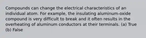 Compounds can change the electrical characteristics of an individual atom. For example, the insulating aluminum-oxide compound is very difficult to break and it often results in the overheating of aluminum conductors at their terminals. (a) True (b) False