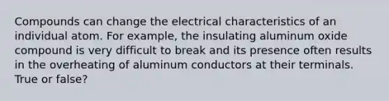 Compounds can change the electrical characteristics of an individual atom. For example, the insulating aluminum oxide compound is very difficult to break and its presence often results in the overheating of aluminum conductors at their terminals. True or false?