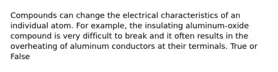 Compounds can change the electrical characteristics of an individual atom. For example, the insulating aluminum-oxide compound is very difficult to break and it often results in the overheating of aluminum conductors at their terminals. True or False