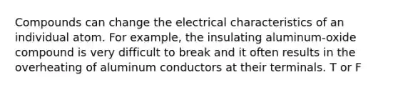 Compounds can change the electrical characteristics of an individual atom. For example, the insulating aluminum-oxide compound is very difficult to break and it often results in the overheating of aluminum conductors at their terminals. T or F