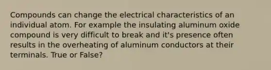 Compounds can change the electrical characteristics of an individual atom. For example the insulating aluminum oxide compound is very difficult to break and it's presence often results in the overheating of aluminum conductors at their terminals. True or False?