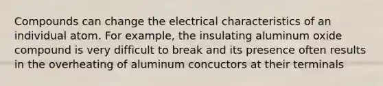 Compounds can change the electrical characteristics of an individual atom. For example, the insulating aluminum oxide compound is very difficult to break and its presence often results in the overheating of aluminum concuctors at their terminals