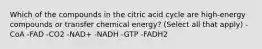 Which of the compounds in the citric acid cycle are high‑energy compounds or transfer chemical energy? (Select all that apply) -CoA -FAD -CO2 -NAD+ -NADH -GTP -FADH2