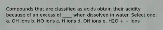 Compounds that are classified as acids obtain their acidity because of an excess of ____ when dissolved in water. Select one: a. OH ions b. HO ions c. H ions d. OH ions e. H2O + + ions