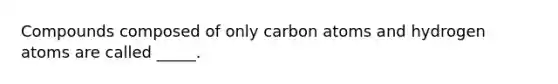 Compounds composed of only carbon atoms and hydrogen atoms are called _____.