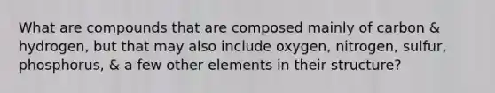 What are compounds that are composed mainly of carbon & hydrogen, but that may also include oxygen, nitrogen, sulfur, phosphorus, & a few other elements in their structure?