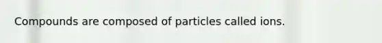 Compounds are composed of particles called ions.