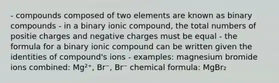 - compounds composed of two elements are known as binary compounds - in a binary ionic compound, the total numbers of positie charges and negative charges must be equal - the formula for a binary ionic compound can be written given the identities of compound's ions - examples: magnesium bromide ions combined: Mg²⁺, Br⁻, Br⁻ chemical formula: MgBr₂