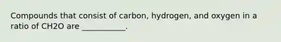 Compounds that consist of carbon, hydrogen, and oxygen in a ratio of CH2O are ___________.