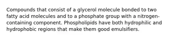 Compounds that consist of a glycerol molecule bonded to two fatty acid molecules and to a phosphate group with a nitrogen-containing component. Phospholipids have both hydrophilic and hydrophobic regions that make them good emulsifiers.