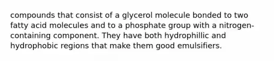 compounds that consist of a glycerol molecule bonded to two fatty acid molecules and to a phosphate group with a nitrogen-containing component. They have both hydrophillic and hydrophobic regions that make them good emulsifiers.