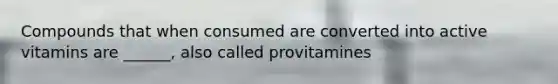 Compounds that when consumed are converted into active vitamins are ______, also called provitamines