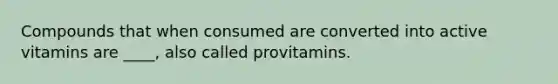 Compounds that when consumed are converted into active vitamins are ____, also called provitamins.