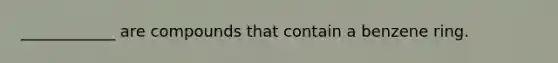 ____________ are compounds that contain a benzene ring.