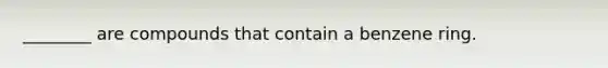 ________ are compounds that contain a benzene ring.