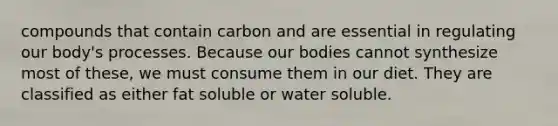 compounds that contain carbon and are essential in regulating our body's processes. Because our bodies cannot synthesize most of these, we must consume them in our diet. They are classified as either fat soluble or water soluble.