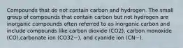 Compounds that do not contain carbon and hydrogen. The small group of compounds that contain carbon but not hydrogen are inorganic compounds often referred to as inorganic carbon and include compounds like carbon dioxide (CO2), carbon monoxide (CO),carbonate ion (CO32−), and cyanide ion (CN−).