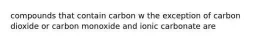 compounds that contain carbon w the exception of carbon dioxide or carbon monoxide and ionic carbonate are