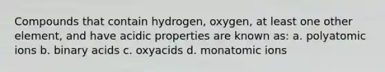 Compounds that contain hydrogen, oxygen, at least one other element, and have acidic properties are known as: a. polyatomic ions b. binary acids c. oxyacids d. monatomic ions