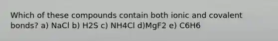 Which of these compounds contain both ionic and covalent bonds? a) NaCl b) H2S c) NH4Cl d)MgF2 e) C6H6