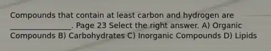 Compounds that contain at least carbon and hydrogen are ________________. Page 23 Select the right answer. A) Organic Compounds B) Carbohydrates C) Inorganic Compounds D) Lipids