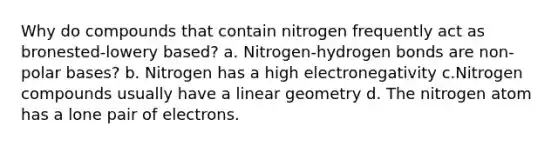 Why do compounds that contain nitrogen frequently act as bronested-lowery based? a. Nitrogen-hydrogen bonds are non-polar bases? b. Nitrogen has a high electronegativity c.Nitrogen compounds usually have a linear geometry d. The nitrogen atom has a lone pair of electrons.