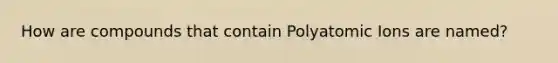 How are compounds that contain Polyatomic Ions are named?