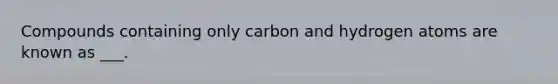 Compounds containing only carbon and hydrogen atoms are known as ___.