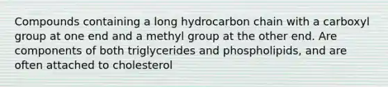 Compounds containing a long hydrocarbon chain with a carboxyl group at one end and a methyl group at the other end. Are components of both triglycerides and phospholipids, and are often attached to cholesterol